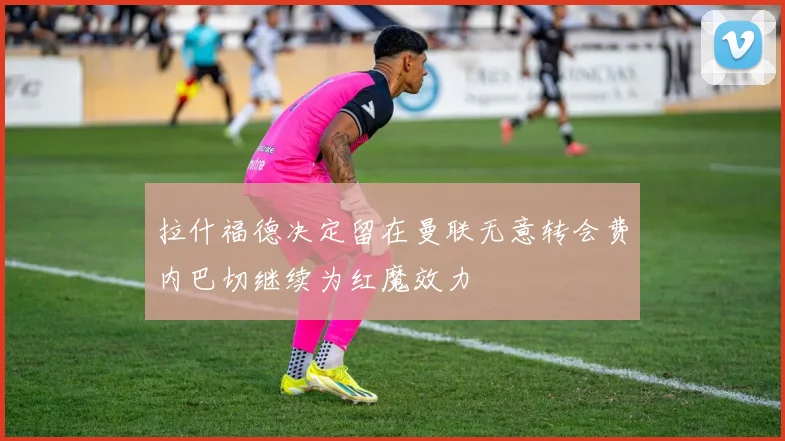 拉什福德决定留在曼联无意转会费内巴切继续为红魔效力