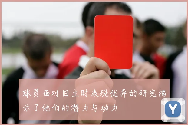 球员面对旧主时表现优异的研究揭示了他们的潜力与动力