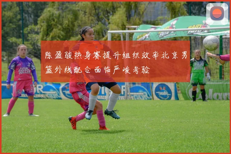 陈盈骏热身赛提升组织效率北京男篮外线配合面临严峻考验